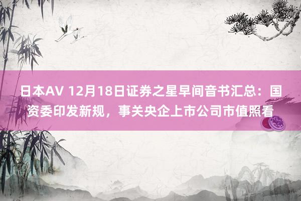 日本AV 12月18日证券之星早间音书汇总：国资委印发新规，事关央企上市公司市值照看