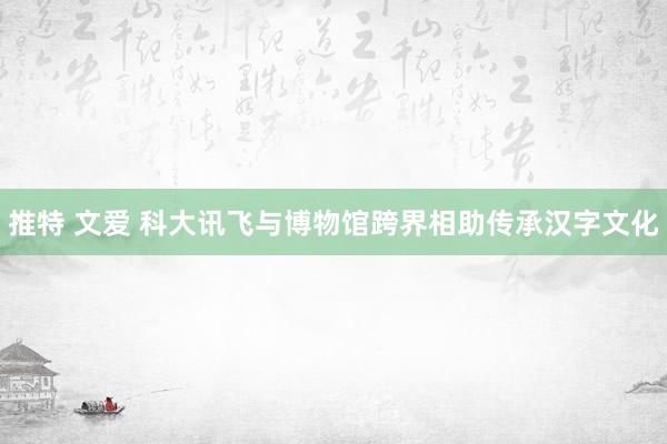 推特 文爱 科大讯飞与博物馆跨界相助传承汉字文化