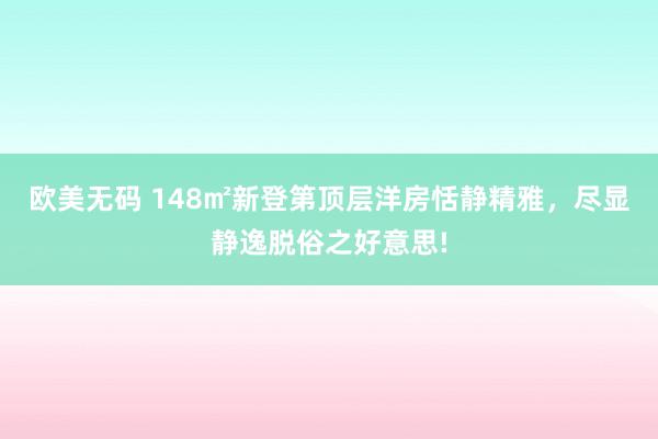 欧美无码 148㎡新登第顶层洋房恬静精雅，尽显静逸脱俗之好意思!