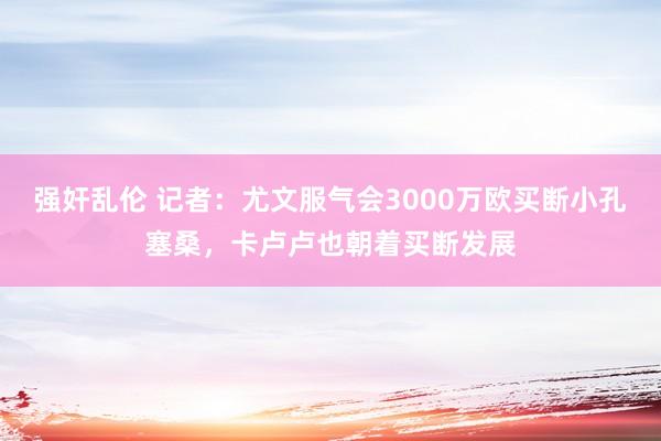 强奸乱伦 记者：尤文服气会3000万欧买断小孔塞桑，卡卢卢也朝着买断发展
