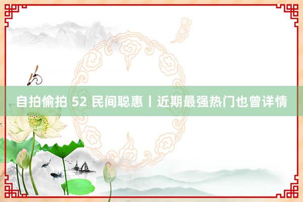 自拍偷拍 52 民间聪惠丨近期最强热门也曾详情