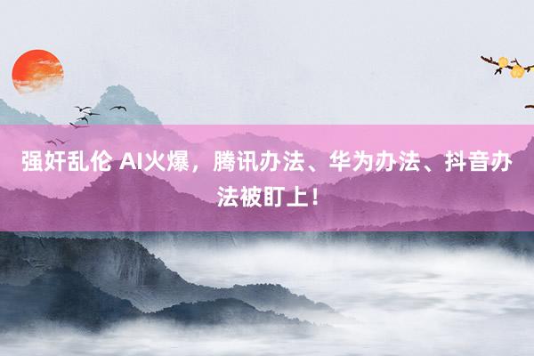 强奸乱伦 AI火爆，腾讯办法、华为办法、抖音办法被盯上！