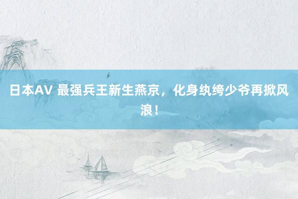 日本AV 最强兵王新生燕京，化身纨绔少爷再掀风浪！