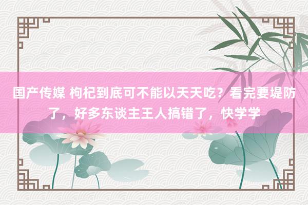 国产传媒 枸杞到底可不能以天天吃？看完要堤防了，好多东谈主王人搞错了，快学学