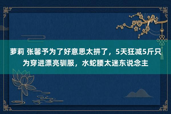 萝莉 张馨予为了好意思太拼了，5天狂减5斤只为穿进漂亮驯服，水蛇腰太迷东说念主