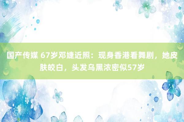 国产传媒 67岁邓婕近照：现身香港看舞剧，她皮肤皎白，头发乌黑浓密似57岁