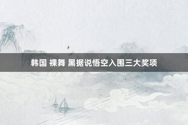 韩国 裸舞 黑据说悟空入围三大奖项