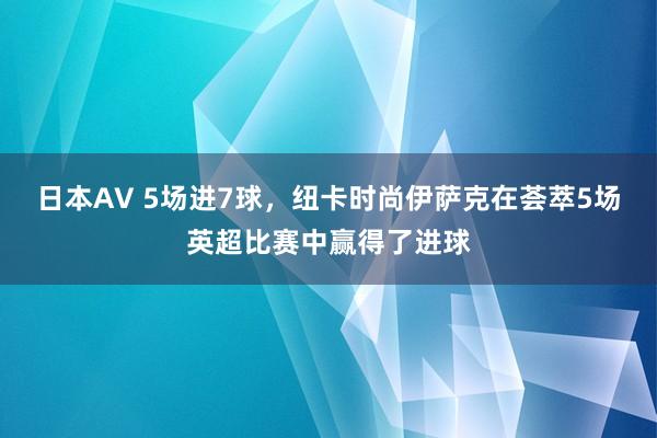 日本AV 5场进7球，纽卡时尚伊萨克在荟萃5场英超比赛中赢得了进球
