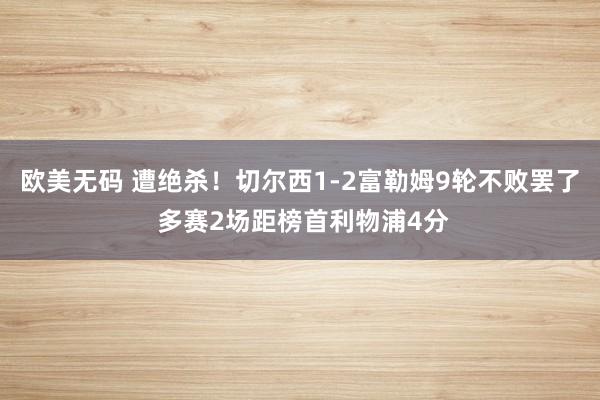 欧美无码 遭绝杀！切尔西1-2富勒姆9轮不败罢了 多赛2场距榜首利物浦4分