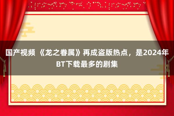 国产视频 《龙之眷属》再成盗版热点，是2024年BT下载最多的剧集