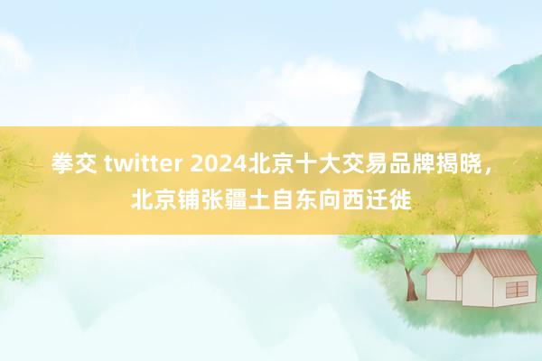 拳交 twitter 2024北京十大交易品牌揭晓，北京铺张疆土自东向西迁徙