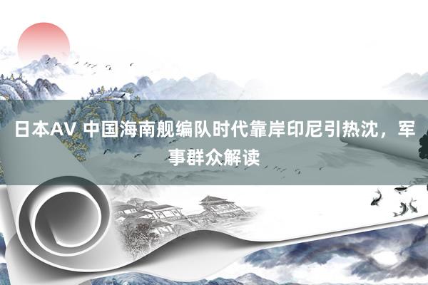日本AV 中国海南舰编队时代靠岸印尼引热沈，军事群众解读