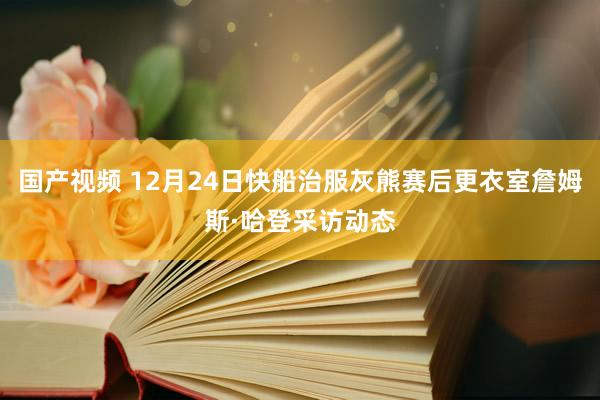 国产视频 12月24日快船治服灰熊赛后更衣室詹姆斯·哈登采访动态