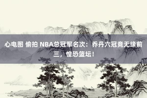 心电图 偷拍 NBA总冠军名次：乔丹六冠竟无缘前三，惶恐篮坛！