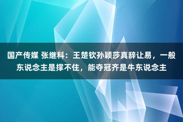 国产传媒 张继科：王楚钦孙颖莎真辞让易，一般东说念主是撑不住，能夺冠齐是牛东说念主