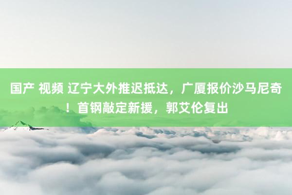国产 视频 辽宁大外推迟抵达，广厦报价沙马尼奇！首钢敲定新援，郭艾伦复出
