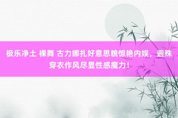 极乐净土 裸舞 古力娜扎好意思貌惊艳内娱，迥殊穿衣作风尽显性感魔力！