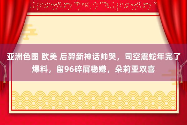 亚洲色图 欧美 后羿新神话帅哭，司空震蛇年完了爆料，留96碎屑稳赚，朵莉亚双喜