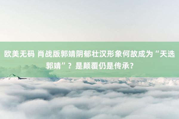 欧美无码 肖战版郭靖阴郁壮汉形象何故成为“天选郭靖”？是颠覆仍是传承？