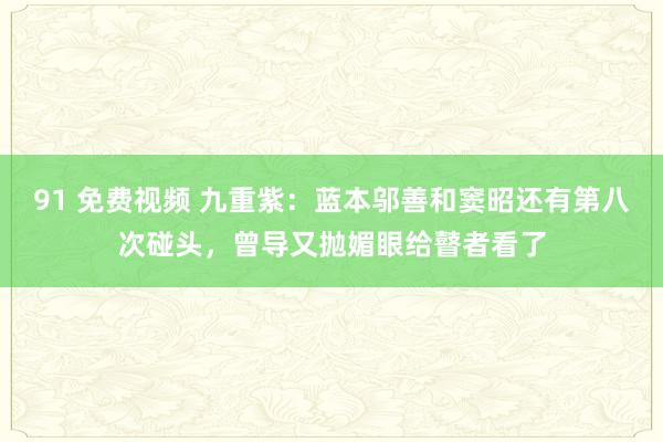 91 免费视频 九重紫：蓝本邬善和窦昭还有第八次碰头，曾导又抛媚眼给瞽者看了