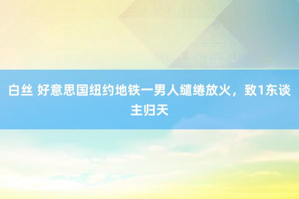 白丝 好意思国纽约地铁一男人缱绻放火，致1东谈主归天