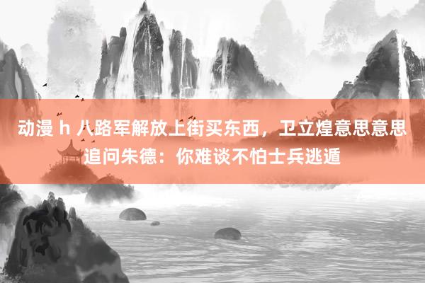 动漫 h 八路军解放上街买东西，卫立煌意思意思追问朱德：你难谈不怕士兵逃遁