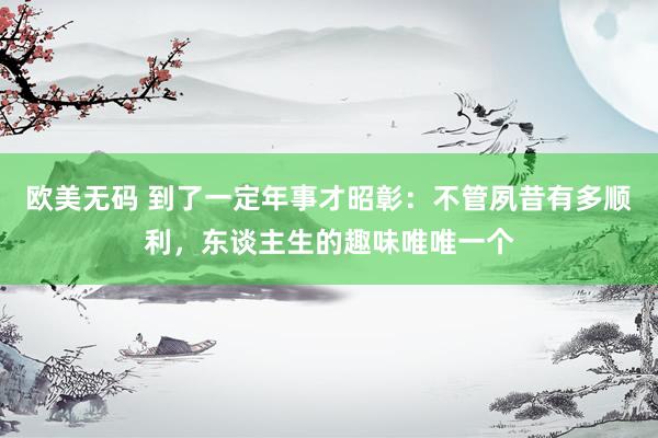 欧美无码 到了一定年事才昭彰：不管夙昔有多顺利，东谈主生的趣味唯唯一个