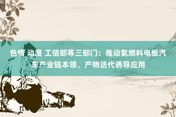 色情 动漫 工信部等三部门：推动氢燃料电板汽车产业链本领、产物迭代诱导应用