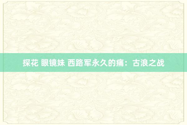 探花 眼镜妹 西路军永久的痛：古浪之战