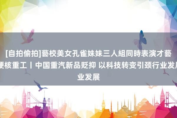[自拍偷拍]藝校美女孔雀妹妹三人組同時表演才藝 硬核重工丨中国重汽新品贬抑 以科技转变引颈行业发展