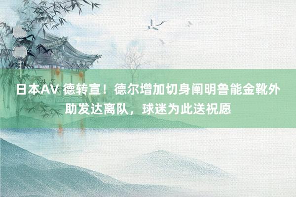 日本AV 德转宣！德尔增加切身阐明鲁能金靴外助发达离队，球迷为此送祝愿