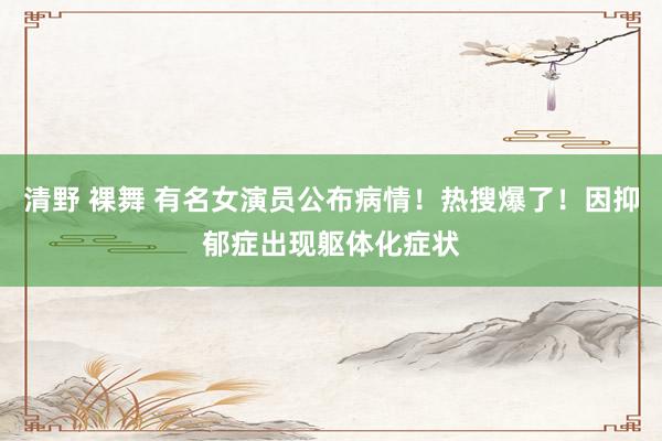 清野 裸舞 有名女演员公布病情！热搜爆了！因抑郁症出现躯体化症状