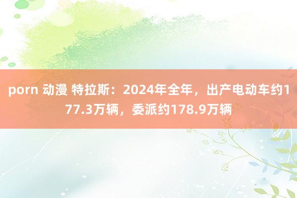 porn 动漫 特拉斯：2024年全年，出产电动车约177.3万辆，委派约178.9万辆