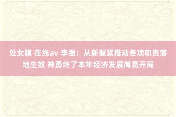 处女膜 在线av 李强：从新握紧推动各项职责落地生效 神勇终了本年经济发展简易开局