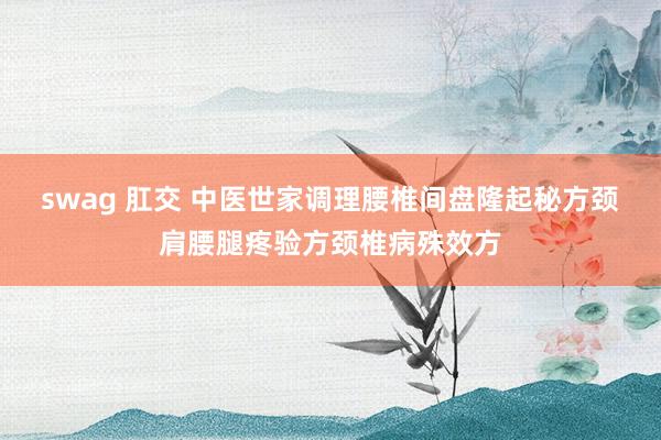 swag 肛交 中医世家调理腰椎间盘隆起秘方颈肩腰腿疼验方颈椎病殊效方