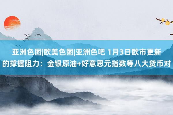 亚洲色图|欧美色图|亚洲色吧 1月3日欧市更新的撑握阻力：金银原油+好意思元指数等八大货币对