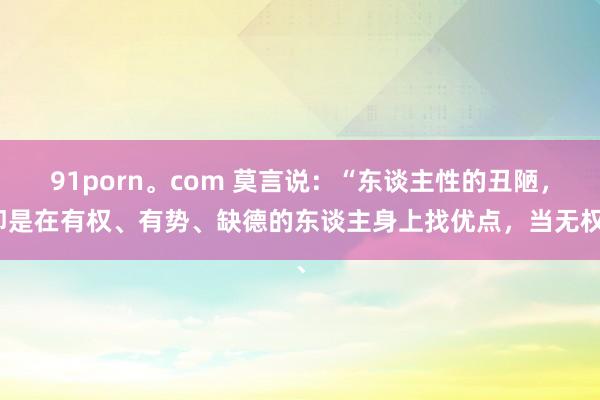 91porn。com 莫言说：“东谈主性的丑陋，即是在有权、有势、缺德的东谈主身上找优点，当无权、