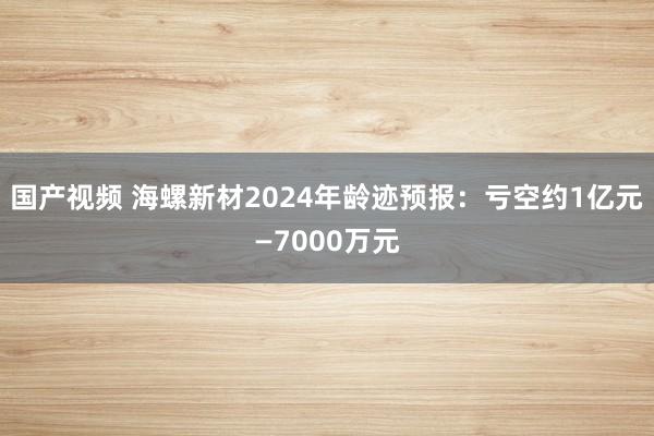 国产视频 海螺新材2024年龄迹预报：亏空约1亿元—7000万元