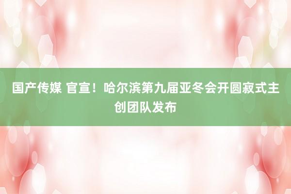 国产传媒 官宣！哈尔滨第九届亚冬会开圆寂式主创团队发布