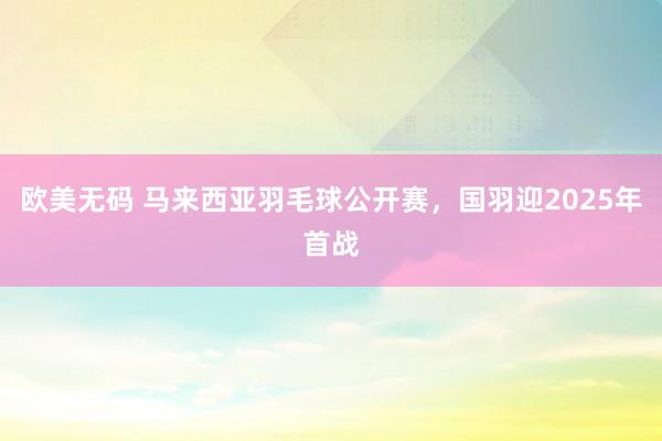 欧美无码 马来西亚羽毛球公开赛，国羽迎2025年首战