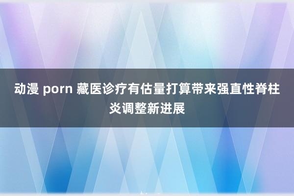 动漫 porn 藏医诊疗有估量打算带来强直性脊柱炎调整新进展