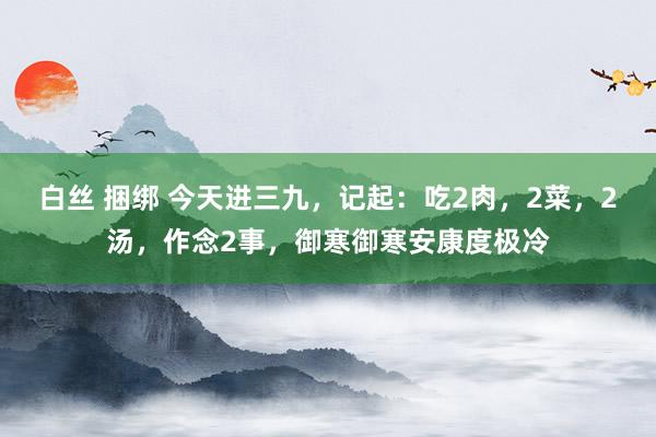 白丝 捆绑 今天进三九，记起：吃2肉，2菜，2汤，作念2事，御寒御寒安康度极冷