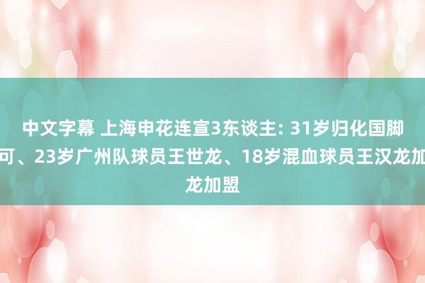 中文字幕 上海申花连宣3东谈主: 31岁归化国脚李可、23岁广州队球员王世龙、18岁混血球员王汉龙加盟