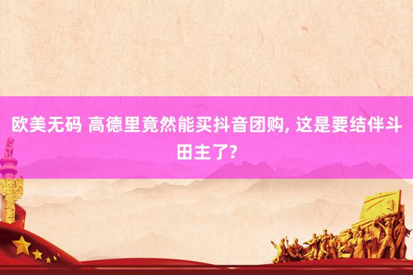 欧美无码 高德里竟然能买抖音团购， 这是要结伴斗田主了?