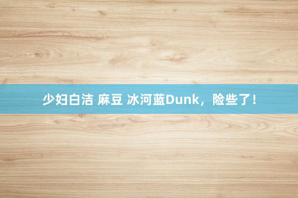 少妇白洁 麻豆 冰河蓝Dunk，险些了！