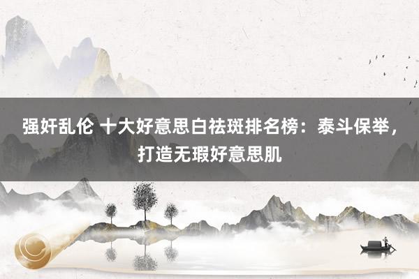 强奸乱伦 十大好意思白祛斑排名榜：泰斗保举，打造无瑕好意思肌