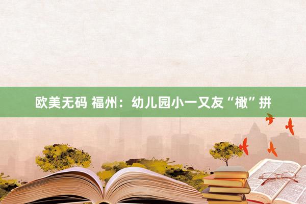 欧美无码 福州：幼儿园小一又友“橄”拼