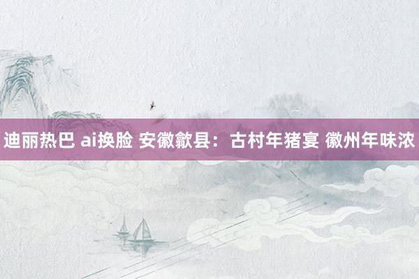 迪丽热巴 ai换脸 安徽歙县：古村年猪宴 徽州年味浓