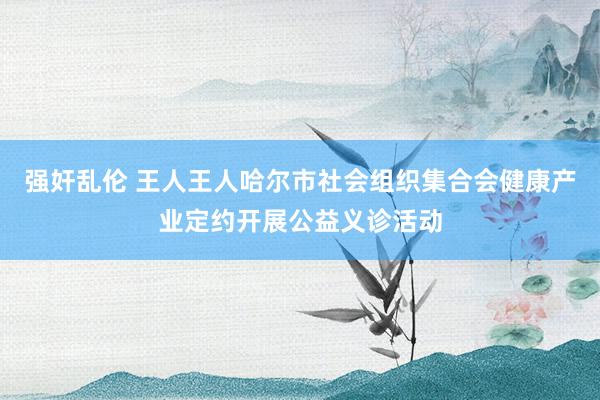 强奸乱伦 王人王人哈尔市社会组织集合会健康产业定约开展公益义诊活动