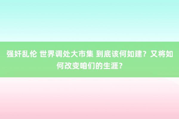 强奸乱伦 世界调处大市集 到底该何如建？又将如何改变咱们的生涯？
